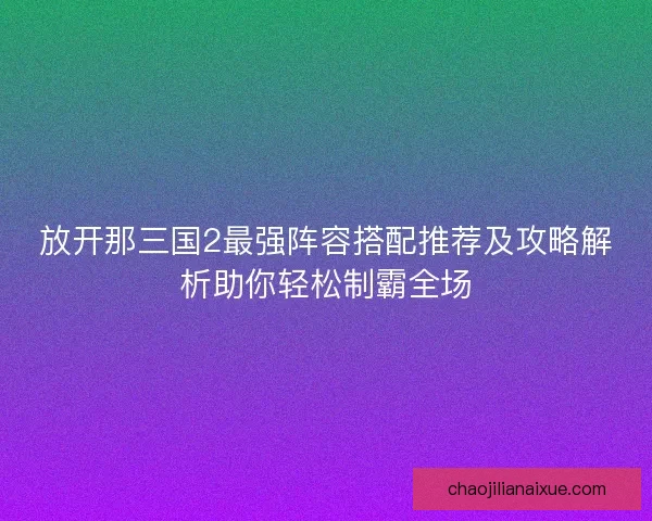 放开那三国2最强阵容搭配推荐及攻略解析助你轻松制霸全场