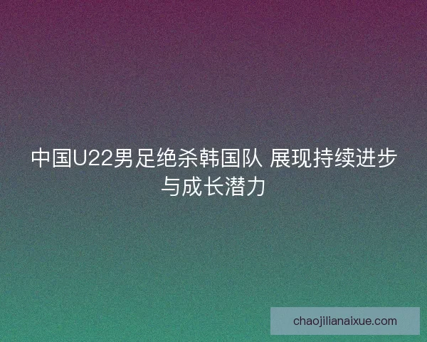 中国U22男足绝杀韩国队 展现持续进步与成长潜力