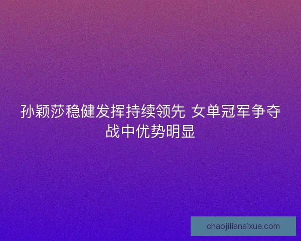 孙颖莎稳健发挥持续领先 女单冠军争夺战中优势明显