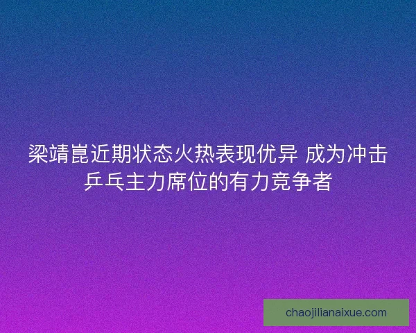 梁靖崑近期状态火热表现优异 成为冲击乒乓主力席位的有力竞争者