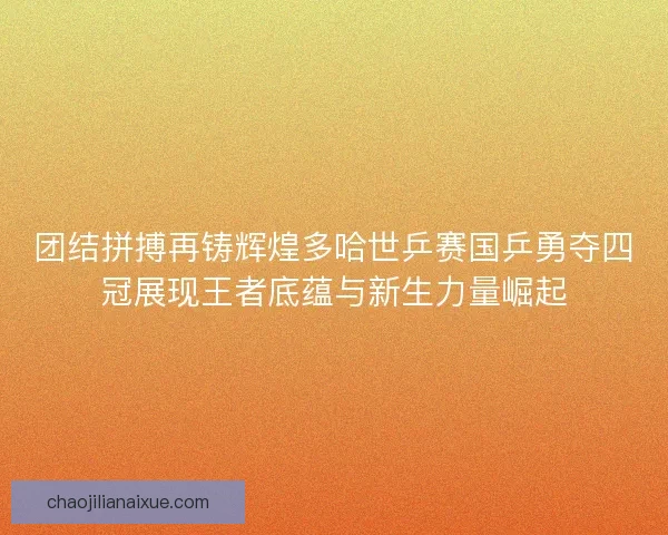 团结拼搏再铸辉煌多哈世乒赛国乒勇夺四冠展现王者底蕴与新生力量崛起