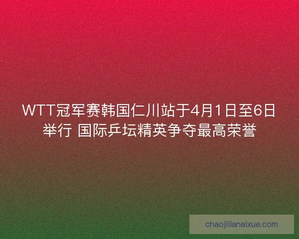 WTT冠军赛韩国仁川站于4月1日至6日举行 国际乒坛精英争夺最高荣誉