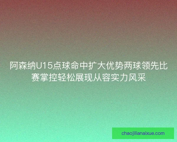 阿森纳U15点球命中扩大优势两球领先比赛掌控轻松展现从容实力风采