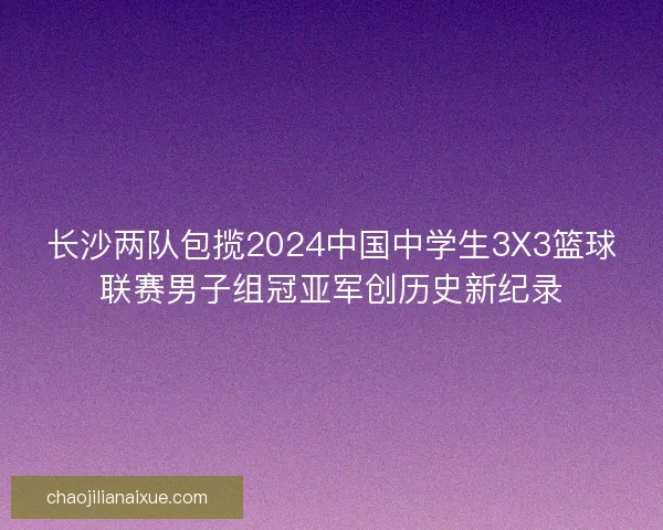 长沙两队包揽2024中国中学生3X3篮球联赛男子组冠亚军创历史新纪录