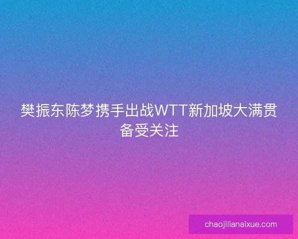 樊振东陈梦携手出战WTT新加坡大满贯备受关注