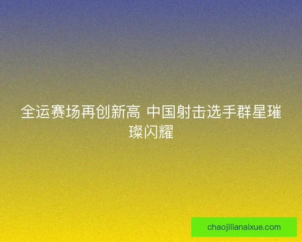 全运赛场再创新高 中国射击选手群星璀璨闪耀